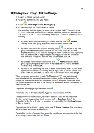 52

Uploading Sites Through Plesk File Manager
    1 Log in to Plesk control panel.
    2 Click the domain name you need.

    3 Click    File Manager in the Hosting group.
    4 Create and upload files and directories.
       Place the files and directories that should be accessible via HTTP protocol to the
       httpdocs directory, and files/directories that should be transferred securely over
       SSL protocol to the httpsdocs directory. Place your CGI scripts into the cgi-bin
       directory.

          To create a new directory within your current location, click       Add New
           Directory in the Tools group, specify the directory name and click OK.

          To create new files in the required directory, click        Add New File in the Tools
           group, in the File creation section specify the file name, select the Use html
           template check box, if you want file manager to insert some basic html tags to the
           new file, and click OK. A page will open allowing you to enter the content or
           html-formatted source of a new file. After you are done, click OK.

          To upload a file from the local machine, click         Add New File in the Tools
           group, specify the path to its location in the File source box (or use Browse to
           locate the file), and click OK.
          To view or edit an existing file, click its name. When editing an HTML file, Plesk
           opens internal WYSIWYG editor by default. If you want to edit the source code
           of the HTML file, click Html. To return back to WYSIWYG mode, click Design.
    When you upload web content through File Manager or FTP, your control panel
    automatically sets the appropriate access permissions for files and directories. To
    change the permissions of files and directories, click . For more information about
    the system of permissions, refer to the Setting File and Folder Access Permissions (on
    page 119) section.

    To preview a Web page in your browser, click       .

    To rename a file or directory, click   . Type in a new name and click OK.

    To copy or move a file or directory to another location, select the required file or
    directory using the appropriate check box, and click       Copy/Move. Specify the
    destination for the file or directory to be copied or renamed to, then click Copy to copy,
    or Move to move it.

    To update the file or directory creation date, click   Change Timestamp. The time stamp
    will be updated with the current local time.

    To calculate the size of selected files, select the checkboxes corresponding to the files
    which size you wish to see and click      Size.
 