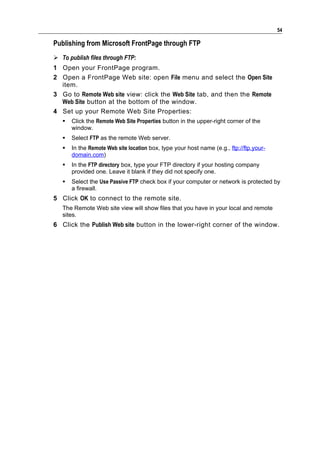 54

Publishing from Microsoft FrontPage through FTP
 To publish files through FTP:
1 Open your FrontPage program.
2 Open a FrontPage Web site: open File menu and select the Open Site
  item.
3 Go to Remote Web site view: click the Web Site tab, and then the Remote
  Web Site button at the bottom of the window.
4 Set up your Remote Web Site Properties:
      Click the Remote Web Site Properties button in the upper-right corner of the
       window.
      Select FTP as the remote Web server.
      In the Remote Web site location box, type your host name (e.g., ftp://ftp.your-
       domain.com)
      In the FTP directory box, type your FTP directory if your hosting company
       provided one. Leave it blank if they did not specify one.
      Select the Use Passive FTP check box if your computer or network is protected by
       a firewall.
5 Click OK to connect to the remote site.
   The Remote Web site view will show files that you have in your local and remote
   sites.
6 Click the Publish Web site button in the lower-right corner of the window.
 