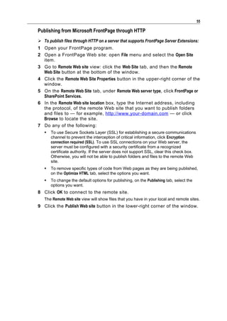 55

Publishing from Microsoft FrontPage through HTTP
 To publish files through HTTP on a server that supports FrontPage Server Extensions:
1 Open your FrontPage program.
2 Open a FrontPage Web site: open File menu and select the Open Site
  item.
3 Go to Remote Web site view: click the Web Site tab, and then the Remote
  Web Site button at the bottom of the window.
4 Click the Remote Web Site Properties button in the upper-right corner of the
  window.
5 On the Remote Web Site tab, under Remote Web server type, click FrontPage or
  SharePoint Services.
6 In the Remote Web site location box, type the Internet address, including
  the protocol, of the remote Web site that you want to publish folders
  and files to — for example, http://www.your-domain.com — or click
  Browse to locate the site.
7 Do any of the following:
      To use Secure Sockets Layer (SSL) for establishing a secure communications
       channel to prevent the interception of critical information, click Encryption
       connection required (SSL). To use SSL connections on your Web server, the
       server must be configured with a security certificate from a recognized
       certificate authority. If the server does not support SSL, clear this check box.
       Otherwise, you will not be able to publish folders and files to the remote Web
       site.
      To remove specific types of code from Web pages as they are being published,
       on the Optimize HTML tab, select the options you want.
      To change the default options for publishing, on the Publishing tab, select the
       options you want.
8 Click OK to connect to the remote site.
   The Remote Web site view will show files that you have in your local and remote sites.
9 Click the Publish Web site button in the lower-right corner of the window.
 