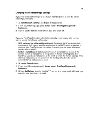 56

Changing Microsoft FrontPage Settings
If you want Microsoft FrontPage to use its own IIS Index Server to build the full-text
index of your Web site.

 To make Microsoft FrontPage use its own IIS Index Server:
1 From your Home page go to domain name > FrontPage Management >
  Preferences.
2 Select Use the IIS Index Server check box and click OK.


If you use FrontPage forms that submit information by e-mail on your site, you may
want to specify the following preferences:
   SMTP mail server that will be used for sending mail. By default, SMTP server specified in
    the domain's DNS zone is used for sending mail. If no SMTP server is specified in
    the zone, then FrontPage uses the mail service running on the server where the
    domain (site) is hosted.
   Sender's e-mail address. By default, domain owner's e-mail address is used. If the
    domain owner's e-mail address is not specified in domain owner's profile, then
    FrontPage uses the e-mail address of the client, to whom the domain belongs. If the
    client's e-mail address is not specified in the client's profile, then the server
    administrator's e-mail address is used.
 To change the preferences:
1 From your Home page go to domain name > FrontPage Management >
  Preferences.
2 Under Mail Settings specify the SMTP server and the e-mail address you
  want to use, and then click OK.
 
