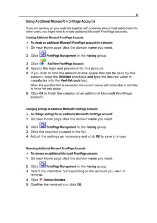 57

Using Additional Microsoft FrontPage Accounts
If you are working on your web site together with someone else or host subdomains for
other users, you might need to create additional Microsoft FrontPage accounts.

Creating Additional Microsoft FrontPage Accounts
 To create an additional Microsoft FrontPage account for a domain:
1 On your Home page click the domain name you need.

2 Click          FrontPage Management in the Hosting group.

3 Click      Add New FrontPage Account.
4 Specify the login and password for this account.
5 If you wish to limit the amount of disk space that can be used by this
  account, clear the Unlimited checkbox and type the desired value in
  megabytes into the Hard disk quota box.
   When the specified limit is exceeded, the account owner will not be able to add files
   to his or her web space.
6 Click OK to finish the creation of an additional Microsoft FrontPage
  account.


Changing Settings of Additional Microsoft FrontPage Accounts
 To change settings for an additional Microsoft FrontPage account:
1 On your Home page click the domain name you need.

2 Click      FrontPage Management in the Hosting group.
3 Click the required account in the list.
4 Adjust the settings as necessary and click OK to save changes.


Removing Additional Microsoft FrontPage Accounts
 To remove an additional Microsoft FrontPage account:
1 On your Home page click the domain name you need.

2 Click     FrontPage Management in the Hosting group.
3 Select the checkbox corresponding to the account you wish to
  remove.
4 Click   Remove Selected.
5 Confirm the removal and click OK.
 