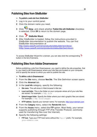 58

Publishing Sites from SiteBuilder
     To publish a web site from SiteBuilder:
    1 Log in to your control panel.
    2 Click the domain name you need.

    3 Click      Setup and check whether Publish Site with SiteBuilder checkbox
      is selected. Click OK to return to the domain page.

    4 Click      SiteBuilder Wizard.
    5 After SiteBuilder is loaded, follow the instructions provided in
      SiteBuilder documentation to publish the website. You can find
      SiteBuilder documentation at
      http://www.swsoft.com/en/products/sitebuilder/win/docs/
      (http://www.swsoft.com/en/products/sitebuilder3win/docs ).


    To access SiteBuilder Wizard for a domain, you can also click the corresponding
    button in the list of domains.


Publishing Sites from Adobe Dreamweaver
    Before publishing a site from Dreamweaver, you need to define the site properties, that
    is, you need to tell Dreamweaver where your site files are located on your computer,
    and to specify the server to which you want to publish the site.

     To define a site in Dreamweaver:
    1 From the Site menu, choose New Site. The Site Definition screen opens.
    2 Click the Advanced tab.
    3 In the Local Info category, specify the following:
          Site name. This will show in Web browser’s title bar.
          Local root folder. This is the folder on your computer where all of your site files
           are stored. For example c:My Site
          Default images folder. Specify the folder where your site’s graphic files are stored.
           For example c:My Siteimages
          HTTP address. Specify your domain name. For example, http://your-domain.com
    4 From the Category menu, select the Remote Info item.
    5 From the Access menu, select the FTP option. Most likely, your server
      supports publishing through FTP (File Transfer Protocol, commonly
      used for transferring files over the Internet).
    6 Specify the following settings:
          FTP host. Type your FTP host name without the ftp:// prefix. For example,
           your-domain.com.
 