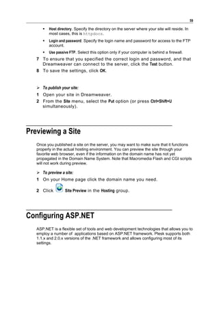 59

         Host directory. Specify the directory on the server where your site will reside. In
          most cases, this is httpdocs.
         Login and password. Specify the login name and password for access to the FTP
          account.
         Use passive FTP. Select this option only if your computer is behind a firewall.
   7 To ensure that you specified the correct login and password, and that
     Dreamweaver can connect to the server, click the Test button.
   8 To save the settings, click OK.


    To publish your site:
   1 Open your site in Dreamweaver.
   2 From the Site menu, select the Put option (or press Ctrl+Shift+U
     simultaneously).




Previewing a Site
   Once you published a site on the server, you may want to make sure that it functions
   properly in the actual hosting environment. You can preview the site through your
   favorite web browser, even if the information on the domain name has not yet
   propagated in the Domain Name System. Note that Macromedia Flash and CGI scripts
   will not work during preview.

    To preview a site:
   1 On your Home page click the domain name you need.

   2 Click         Site Preview in the Hosting group.




Configuring ASP.NET
   ASP.NET is a flexible set of tools and web development technologies that allows you to
   employ a number of applications based on ASP.NET framework. Plesk supports both
   1.1.x and 2.0.x versions of the .NET framework and allows configuring most of its
   settings.
 