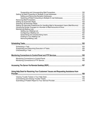 Suspending and Unsuspending Mail Forwarders........................................................... 150
         Setting Up Mail Forwarding to Multiple E-mail Addresses........................................................ 151
                Adding and Removing Recipient Addresses.................................................................. 152
                Switching off Mail Forwarding to Multiple E-mail Addresses.......................................... 153
         Removing Mail Forwarders....................................................................................................... 153
         Setting Up Automatic Reply...................................................................................................... 154
         Switching off Automatic Reply.................................................................................................. 156
         Setting Up Site-wide Preferences for Handling Mail to Nonexistent Users (Mail Bounce)........ 157
         Introducing Similar Changes to a Number of Mail Accounts at Once....................................... 158
         Maintaining Mailing Lists.......................................................................................................... 158
                Setting Up a Mailing List................................................................................................. 159
                Configuring a Mailing List............................................................................................... 160
                Subscribing and Unsubscribing Users............................................................................ 161
                Posting to Your Mailing List............................................................................................ 162
                Removing Mailing Lists................................................................................................... 162


Scheduling Tasks................................................................................................................................ 163
         Scheduling a Task.................................................................................................................... 163
         Suspending and Resuming Execution of Tasks....................................................................... 164
         Unscheduling a Task................................................................................................................ 164


Monitoring Connections to Control Panel and FTP Services.......................................................... 165
         Monitoring Connections to Control Panel................................................................................. 165
         Monitoring Connections to FTP Service................................................................................... 166


Accessing The Server Via Remote Desktop (RDP)...........................................................................167


Using Help Desk for Resolving Your Customers' Issues and Requesting Assistance from
Provider................................................................................................................................................ 169
         Viewing Trouble Tickets in Your Help Desk.............................................................................. 169
         Commenting and Closing Trouble Tickets................................................................................ 170
         Submitting a Problem Report to Your Service Provider............................................................ 170
 