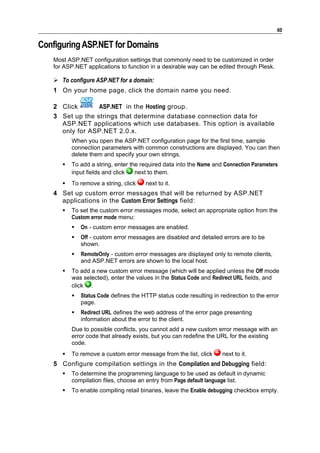 60

Configuring ASP.NET for Domains
   Most ASP.NET configuration settings that commonly need to be customized in order
   for ASP.NET applications to function in a desirable way can be edited through Plesk.

    To configure ASP.NET for a domain:
   1 On your home page, click the domain name you need.

   2 Click       ASP.NET in the Hosting group.
   3 Set up the strings that determine database connection data for
     ASP.NET applications which use databases. This option is available
     only for ASP.NET 2.0.x.
          When you open the ASP.NET configuration page for the first time, sample
          connection parameters with common constructions are displayed. You can then
          delete them and specify your own strings.
         To add a string, enter the required data into the Name and Connection Parameters
          input fields and click   next to them.
         To remove a string, click    next to it.
   4 Set up custom error messages that will be returned by ASP.NET
     applications in the Custom Error Settings field:
         To set the custom error messages mode, select an appropriate option from the
          Custom error mode menu:
             On - custom error messages are enabled.
             Off - custom error messages are disabled and detailed errors are to be
              shown.
             RemoteOnly - custom error messages are displayed only to remote clients,
              and ASP.NET errors are shown to the local host.
         To add a new custom error message (which will be applied unless the Off mode
          was selected), enter the values in the Status Code and Redirect URL fields, and
          click .
             Status Code defines the HTTP status code resulting in redirection to the error
              page.
             Redirect URL defines the web address of the error page presenting
              information about the error to the client.
          Due to possible conflicts, you cannot add a new custom error message with an
          error code that already exists, but you can redefine the URL for the existing
          code.
         To remove a custom error message from the list, click      next to it.
   5 Configure compilation settings in the Compilation and Debugging field:
         To determine the programming language to be used as default in dynamic
          compilation files, choose an entry from Page default language list.
         To enable compiling retail binaries, leave the Enable debugging checkbox empty.
 