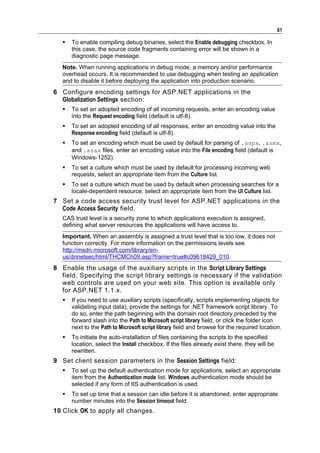 61

      To enable compiling debug binaries, select the Enable debugging checkbox. In
       this case, the source code fragments containing error will be shown in a
       diagnostic page message.
   Note. When running applications in debug mode, a memory and/or performance
   overhead occurs. It is recommended to use debugging when testing an application
   and to disable it before deploying the application into production scenario.
6 Configure encoding settings for ASP.NET applications in the
  Globalization Settings section:
      To set an adopted encoding of all incoming requests, enter an encoding value
       into the Request encoding field (default is utf-8).
      To set an adopted encoding of all responses, enter an encoding value into the
       Response encoding field (default is utf-8).
      To set an encoding which must be used by default for parsing of .aspx, .asmx,
       and .asax files, enter an encoding value into the File encoding field (default is
       Windows-1252).
      To set a culture which must be used by default for processing incoming web
       requests, select an appropriate item from the Culture list.
      To set a culture which must be used by default when processing searches for a
       locale-dependent resource, select an appropriate item from the UI Culture list.
7 Set a code access security trust level for ASP.NET applications in the
  Code Access Security field.
   CAS trust level is a security zone to which applications execution is assigned,
   defining what server resources the applications will have access to.
   Important. When an assembly is assigned a trust level that is too low, it does not
   function correctly. For more information on the permissions levels see
   http://msdn.microsoft.com/library/en-
   us/dnnetsec/html/THCMCh09.asp?frame=true#c09618429_010.
8 Enable the usage of the auxiliary scripts in the Script Library Settings
  field. Specifying the script library settings is necessary if the validation
  web controls are used on your web site. This option is available only
  for ASP.NET 1.1.x.
      If you need to use auxiliary scripts (specifically, scripts implementing objects for
       validating input data), provide the settings for .NET framework script library. To
       do so, enter the path beginning with the domain root directory preceded by the
       forward slash into the Path to Microsoft script library field, or click the folder icon
       next to the Path to Microsoft script library field and browse for the required location.
      To initiate the auto-installation of files containing the scripts to the specified
       location, select the Install checkbox. If the files already exist there, they will be
       rewritten.
9 Set client session parameters in the Session Settings field:
      To set up the default authentication mode for applications, select an appropriate
       item from the Authentication mode list. Windows authentication mode should be
       selected if any form of IIS authentication is used.
      To set up time that a session can idle before it is abandoned, enter appropriate
       number minutes into the Session timeout field.
10 Сlick OK to apply all changes.
 