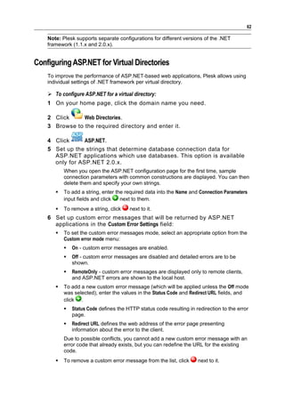 62

    Note: Plesk supports separate configurations for different versions of the .NET
    framework (1.1.x and 2.0.x).


Configuring ASP.NET for Virtual Directories
    To improve the performance of ASP.NET-based web applications, Plesk allows using
    individual settings of .NET framework per virtual directory.

     To configure ASP.NET for a virtual directory:
    1 On your home page, click the domain name you need.

    2 Click     Web Directories.
    3 Browse to the required directory and enter it.

    4 Click      ASP.NET.
    5 Set up the strings that determine database connection data for
      ASP.NET applications which use databases. This option is available
      only for ASP.NET 2.0.x.
           When you open the ASP.NET configuration page for the first time, sample
           connection parameters with common constructions are displayed. You can then
           delete them and specify your own strings.
          To add a string, enter the required data into the Name and Connection Parameters
           input fields and click   next to them.
          To remove a string, click    next to it.
    6 Set up custom error messages that will be returned by ASP.NET
      applications in the Custom Error Settings field:
          To set the custom error messages mode, select an appropriate option from the
           Custom error mode menu:
              On - custom error messages are enabled.
              Off - custom error messages are disabled and detailed errors are to be
               shown.
              RemoteOnly - custom error messages are displayed only to remote clients,
               and ASP.NET errors are shown to the local host.
          To add a new custom error message (which will be applied unless the Off mode
           was selected), enter the values in the Status Code and Redirect URL fields, and
           click .
              Status Code defines the HTTP status code resulting in redirection to the error
               page.
              Redirect URL defines the web address of the error page presenting
               information about the error to the client.
           Due to possible conflicts, you cannot add a new custom error message with an
           error code that already exists, but you can redefine the URL for the existing
           code.
          To remove a custom error message from the list, click      next to it.
 