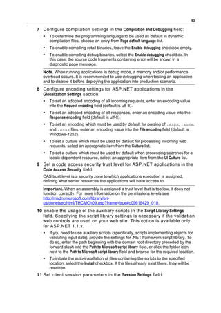 63

7 Configure compilation settings in the Compilation and Debugging field:
      To determine the programming language to be used as default in dynamic
       compilation files, choose an entry from Page default language list.
      To enable compiling retail binaries, leave the Enable debugging checkbox empty.
      To enable compiling debug binaries, select the Enable debugging checkbox. In
       this case, the source code fragments containing error will be shown in a
       diagnostic page message.
   Note. When running applications in debug mode, a memory and/or performance
   overhead occurs. It is recommended to use debugging when testing an application
   and to disable it before deploying the application into production scenario.
8 Configure encoding settings for ASP.NET applications in the
  Globalization Settings section:
      To set an adopted encoding of all incoming requests, enter an encoding value
       into the Request encoding field (default is utf-8).
      To set an adopted encoding of all responses, enter an encoding value into the
       Response encoding field (default is utf-8).
      To set an encoding which must be used by default for parsing of .aspx, .asmx,
       and .asax files, enter an encoding value into the File encoding field (default is
       Windows-1252).
      To set a culture which must be used by default for processing incoming web
       requests, select an appropriate item from the Culture list.
      To set a culture which must be used by default when processing searches for a
       locale-dependent resource, select an appropriate item from the UI Culture list.
9 Set a code access security trust level for ASP.NET applications in the
  Code Access Security field.
   CAS trust level is a security zone to which applications execution is assigned,
   defining what server resources the applications will have access to.
   Important. When an assembly is assigned a trust level that is too low, it does not
   function correctly. For more information on the permissions levels see
   http://msdn.microsoft.com/library/en-
   us/dnnetsec/html/THCMCh09.asp?frame=true#c09618429_010.
10 Enable the usage of the auxiliary scripts in the Script Library Settings
   field. Specifying the script library settings is necessary if the validation
   web controls are used on your web site. This option is available only
   for ASP.NET 1.1.x.
      If you need to use auxiliary scripts (specifically, scripts implementing objects for
       validating input data), provide the settings for .NET framework script library. To
       do so, enter the path beginning with the domain root directory preceded by the
       forward slash into the Path to Microsoft script library field, or click the folder icon
       next to the Path to Microsoft script library field and browse for the required location.
      To initiate the auto-installation of files containing the scripts to the specified
       location, select the Install checkbox. If the files already exist there, they will be
       rewritten.
11 Set client session parameters in the Session Settings field:
 