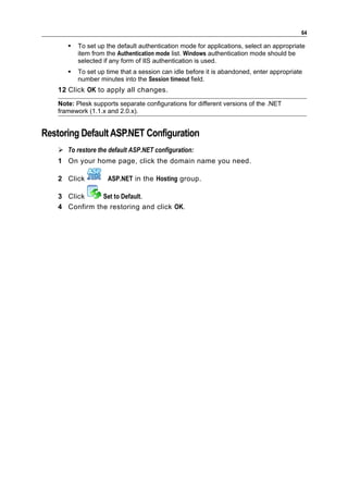 64

          To set up the default authentication mode for applications, select an appropriate
           item from the Authentication mode list. Windows authentication mode should be
           selected if any form of IIS authentication is used.
          To set up time that a session can idle before it is abandoned, enter appropriate
           number minutes into the Session timeout field.
    12 Сlick OK to apply all changes.
    Note: Plesk supports separate configurations for different versions of the .NET
    framework (1.1.x and 2.0.x).


Restoring Default ASP.NET Configuration
     To restore the default ASP.NET configuration:
    1 On your home page, click the domain name you need.

    2 Click          ASP.NET in the Hosting group.

    3 Click     Set to Default.
    4 Confirm the restoring and click OK.
 