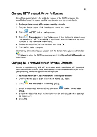65

Changing .NET Framework Version for Domains
    Since Plesk supports both 1.1.x and 2.0.x versions of the .NET framework, it is
    possible to choose the version used by your domains on a per-domain basis.

     To change the version of .NET framework used by a domain:
    1 On your home page, click the domain name you need.

    2 Click          ASP.NET in the Hosting group.

    3 Click      Change Version in the Tools group. If this button is absent, only
      one version of .NET framework is available. You can see the version
      number in the Framework Version field.
    4 Select the required version number and click OK.
    5 Click OK to save changes.
    Alternatively, on your home page you can click the domain name you need, then click

        Setup and select the .NET framework version in the Microsoft ASP.NET support drop-
    down menu.


Changing .NET Framework Version for Virtual Directories
    In order to provide running ASP.NET applications which use different .NET framework
    versions within one domain, Plesk allows setting up the framework version per virtual
    (web) directory, where the applications are deployed.

     To choose the version of .NET framework for a virtual (web) directory:
    1 On your home page, click the domain name you need.

    2 Click         Web Directories in the Hosting group.

    3 Enter the required web directory and click   ASP.NET in the Tools
      group.
    4 Select the required .NET framework version and adjust other settings
      as necessary.
    5 Click OK.
 