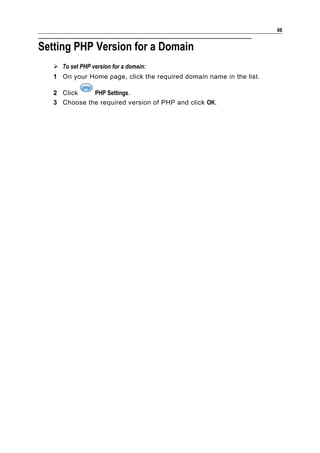 66


Setting PHP Version for a Domain
    To set PHP version for a domain:
   1 On your Home page, click the required domain name in the list.

   2 Click    PHP Settings.
   3 Choose the required version of PHP and click OK.
 