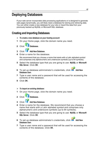 67


Deploying Databases
    If your web server incorporates data processing applications or is designed to generate
    web pages dynamically, you will likely need a database for storing and retrieving data.
    You can either create a new database for your site or import the data from your
    previously backed up MySQL or Microsoft SQL database.


Creating and Importing Databases
     To create a new database on your hosting account:
    1 On your Home page, click the domain name you need.

    2 Click         Databases.

    3 Click     Add New Database.
    4 Enter a name for the database.
       We recommend that you choose a name that starts with a Latin alphabet symbol
       and comprises only alphanumeric and underscore symbols (up to 64 symbols).
    5 Select the database type that you are going to use: MySQL or Microsoft
      SQL Server. Click OK.

    6 To set up database administrator’s credentials, click   Add New
      Database User.
    7 Type a user name and a password that will be used for accessing the
      contents of the database.
    8 Click OK.


     To import an existing database:
    1 On your Home page, click the domain name you need.

    2 Click         Databases.

    3 Click       Add New Database.
    4 Enter a name for the database. We recommend that you choose a
      name that starts with a Latin alphabet symbol and comprises only
      alphanumeric and underscore symbols (up to 64 symbols).
    5 Select the database type that you are going to use: MySQL or Microsoft
      SQL Server. Click OK.

    6 To set up database administrator’s credentials, click   Add New
      Database User.
    7 Type a user name and a password that will be used for accessing the
      contents of the database. Click OK.
 