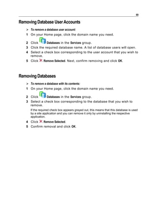 69

Removing Database User Accounts
    To remove a database user account:
   1 On your Home page, click the domain name you need.

   2 Click      Databases in the Services group.
   3 Click the required database name. A list of database users will open.
   4 Select a check box corresponding to the user account that you wish to
     remove.
   5 Click      Remove Selected. Next, confirm removing and click OK.



Removing Databases
    To remove a database with its contents:
   1 On your Home page, click the domain name you need.

   2 Click     Databases in the Services group.
   3 Select a check box corresponding to the database that you wish to
     remove.
      If the required check box appears grayed out, this means that this database is used
      by a site application and you can remove it only by uninstalling the respective
      application.
   4 Click   Remove Selected.
   5 Confirm removal and click OK.
 