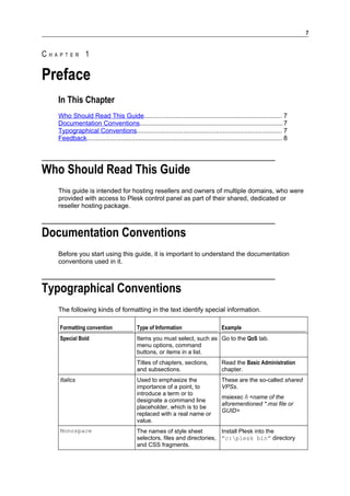 7


CHAPTER 1

Preface
   In This Chapter
   Who Should Read This Guide............................................................................. 7
   Documentation Conventions................................................................................7
   Typographical Conventions................................................................................. 7
   Feedback............................................................................................................. 8




Who Should Read This Guide
   This guide is intended for hosting resellers and owners of multiple domains, who were
   provided with access to Plesk control panel as part of their shared, dedicated or
   reseller hosting package.



Documentation Conventions
   Before you start using this guide, it is important to understand the documentation
   conventions used in it.



Typographical Conventions
   The following kinds of formatting in the text identify special information.

   Formatting convention                   Type of Information                         Example
   Special Bold                            Items you must select, such as Go to the QoS tab.
                                           menu options, command
                                           buttons, or items in a list.
                                           Titles of chapters, sections,               Read the Basic Administration
                                           and subsections.                            chapter.
   Italics                                 Used to emphasize the                       These are the so-called shared
                                           importance of a point, to                   VPSs.
                                           introduce a term or to
                                                                                       msiexec /i <name of the
                                           designate a command line
                                                                                       aforementioned *.msi file or
                                           placeholder, which is to be
                                                                                       GUID>
                                           replaced with a real name or
                                           value.
   Monospace                               The names of style sheet          Install Plesk into the
                                           selectors, files and directories, ”c:plesk bin” directory
                                           and CSS fragments.
 
