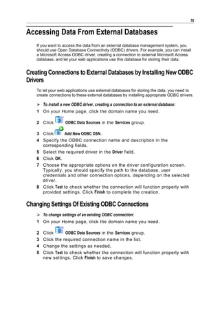 70


Accessing Data From External Databases
    If you want to access the data from an external database management system, you
    should use Open Database Connectivity (ODBC) drivers. For example, you can install
    a Microsoft Access ODBC driver, creating a connection to external Microsoft Access
    database, and let your web applications use this database for storing their data.


Creating Connections to External Databases by Installing New ODBC
Drivers
    To let your web applications use external databases for storing the data, you need to
    create connections to these external databases by installing appropriate ODBC drivers.

     To install a new ODBC driver, creating a connection to an external database:
    1 On your Home page, click the domain name you need.

    2 Click         ODBC Data Sources in the Services group.

    3 Click      Add New ODBC DSN.
    4 Specify the ODBC connection name and description in the
      corresponding fields.
    5 Select the required driver in the Driver field.
    6 Click OK.
    7 Choose the appropriate options on the driver configuration screen.
      Typically, you should specify the path to the database, user
      credentials and other connection options, depending on the selected
      driver.
    8 Click Test to check whether the connection will function properly with
      provided settings. Click Finish to complete the creation.

Changing Settings Of Existing ODBC Connections
     To change settings of an existing ODBC connection:
    1 On your Home page, click the domain name you need.

    2   Click       ODBC Data Sources in the Services group.
    3   Click the required connection name in the list.
    4   Change the settings as needed.
    5   Click Test to check whether the connection will function properly with
        new settings. Click Finish to save changes.
 