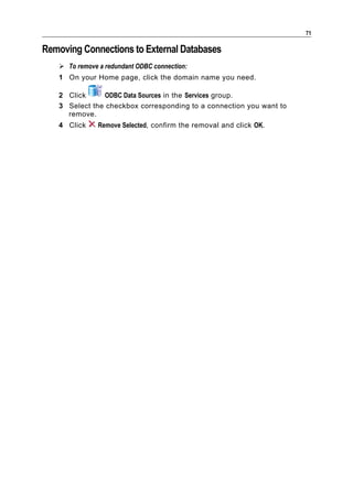 71

Removing Connections to External Databases
    To remove a redundant ODBC connection:
   1 On your Home page, click the domain name you need.

   2 Click     ODBC Data Sources in the Services group.
   3 Select the checkbox corresponding to a connection you want to
     remove.
   4 Click     Remove Selected, confirm the removal and click OK.
 