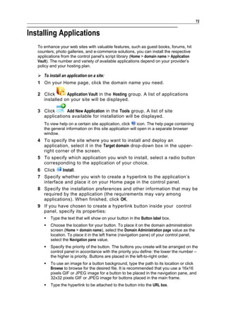 72


Installing Applications
   To enhance your web sites with valuable features, such as guest books, forums, hit
   counters, photo galleries, and e-commerce solutions, you can install the respective
   applications from the control panel's script library (Home > domain name > Application
   Vault). The number and variety of available applications depend on your provider’s
   policy and your hosting plan.

    To install an application on a site:
   1 On your Home page, click the domain name you need.

   2 Click      Application Vault in the Hosting group. A list of applications
     installed on your site will be displayed.

   3 Click      Add New Application in the Tools group. A list of site
     applications available for installation will be displayed.
      To view help on a certain site application, click     icon. The help page containing
      the general information on this site application will open in a separate browser
      window.
   4 To specify the site where you want to install and deploy an
     application, select it in the Target domain drop-down box in the upper-
     right corner of the screen.
   5 To specify which application you wish to install, select a radio button
     corresponding to the application of your choice.
   6 Click    Install.
   7 Specify whether you wish to create a hyperlink to the application’s
     interface and place it on your Home page in the control panel.
   8 Specify the installation preferences and other information that may be
     required by the application (the requirements may vary among
     applications). When finished, click OK.
   9 If you have chosen to create a hyperlink button inside your control
     panel, specify its properties:
         Type the text that will show on your button in the Button label box.
         Choose the location for your button. To place it on the domain administration
          screen (Home > domain name), select the Domain Administration page value as the
          location. To place it in the left frame (navigation pane) of your control panel,
          select the Navigation pane value.
         Specify the priority of the button. The buttons you create will be arranged on the
          control panel in accordance with the priority you define: the lower the number –
          the higher is priority. Buttons are placed in the left-to-right order.
         To use an image for a button background, type the path to its location or click
          Browse to browse for the desired file. It is recommended that you use a 16x16
          pixels GIF or JPEG image for a button to be placed in the navigation pane, and
          32x32 pixels GIF or JPEG image for buttons placed in the main frame.
         Type the hyperlink to be attached to the button into the URL box.
 