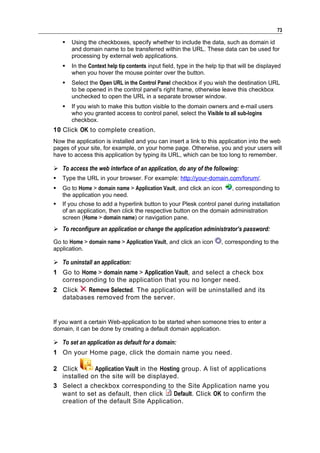 73

       Using the checkboxes, specify whether to include the data, such as domain id
        and domain name to be transferred within the URL. These data can be used for
        processing by external web applications.
       In the Context help tip contents input field, type in the help tip that will be displayed
        when you hover the mouse pointer over the button.
       Select the Open URL in the Control Panel checkbox if you wish the destination URL
        to be opened in the control panel's right frame, otherwise leave this checkbox
        unchecked to open the URL in a separate browser window.
       If you wish to make this button visible to the domain owners and e-mail users
        who you granted access to control panel, select the Visible to all sub-logins
        checkbox.
10 Click OK to complete creation.
Now the application is installed and you can insert a link to this application into the web
pages of your site, for example, on your home page. Otherwise, you and your users will
have to access this application by typing its URL, which can be too long to remember.

 To access the web interface of an application, do any of the following:
   Type the URL in your browser. For example: http://your-domain.com/forum/.
   Go to Home > domain name > Application Vault, and click an icon         , corresponding to
    the application you need.
   If you chose to add a hyperlink button to your Plesk control panel during installation
    of an application, then click the respective button on the domain administration
    screen (Home > domain name) or navigation pane.
 To reconfigure an application or change the application administrator’s password:
Go to Home > domain name > Application Vault, and click an icon        , corresponding to the
application.

 To uninstall an application:
1 Go to Home > domain name > Application Vault, and select a check box
  corresponding to the application that you no longer need.
2 Click  Remove Selected. The application will be uninstalled and its
  databases removed from the server.


If you want a certain Web-application to be started when someone tries to enter a
domain, it can be done by creating a default domain application.

 To set an application as default for a domain:
1 On your Home page, click the domain name you need.

2 Click      Application Vault in the Hosting group. A list of applications
  installed on the site will be displayed.
3 Select a checkbox corresponding to the Site Application name you
  want to set as default, then click       Default. Click OK to confirm the
  creation of the default Site Application.
 