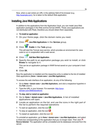 74

    Now, when a user enters an URL in the address field of his browser (e.g.
    http://example.com), he is taken to the default Web-application.


Installing Java Web Applications
    In addition to the applications from the Application Vault, you can install Java Web
    application packages in the Web archive format (WAR). These Java applications are
    not distributed with Plesk; therefore you should obtain them separately.

     To install an application:
    1 On your Home page, click the domain name you need.

    2 Click          Java Web Applications in the Services group.

    3 Click          Enable in the Tools group.
        This will start the Tomcat Java service, which provides an environment for Java
        code to run in cooperation with a web server.

    4 Click      Add New Web Application.
    5 Specify the path to an application package you wish to install, or click
      Browse to navigate to it.
        This can be an application package in WAR format saved on your computer’s hard
        drive.
    6 Click OK.
    Now the application is installed and the respective entry is added to the list of installed
    Web applications (Home > domain name > Java Web Applications).

    To access the web interface of an application, do any of the following:
       Go to Home > domain name > Java Web Applications, and click a respective hyperlink in
        the Path column.
       Type the URL in your browser. For example: http://your-
        domain.com:9080/storefront/.
     To stop, start or restart an application:
    1 Go to Home > domain name > Java Web Applications. A list of installed
      applications will open.
    2 Locate an application on the list, and use the icons in the right part of
      the list to perform the required operations:
       To start an application, click the icon     .
       To stop an application, click the icon      .
       To restart an application, click the icon       .
    To uninstall an application, go to Home > domain name > Java Web Applications, and select
    a check box corresponding to the application that you no longer need. Then click
    Remove Selected. The application will be uninstalled and its databases removed from the
    server.
 