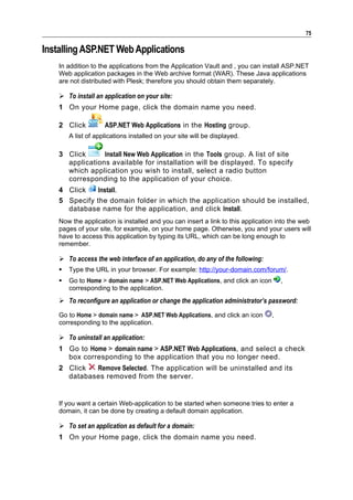 75

Installing ASP.NET Web Applications
    In addition to the applications from the Application Vault and , you can install ASP.NET
    Web application packages in the Web archive format (WAR). These Java applications
    are not distributed with Plesk; therefore you should obtain them separately.

     To install an application on your site:
    1 On your Home page, click the domain name you need.

    2 Click          ASP.NET Web Applications in the Hosting group.
        A list of applications installed on your site will be displayed.

    3 Click      Install New Web Application in the Tools group. A list of site
      applications available for installation will be displayed. To specify
      which application you wish to install, select a radio button
      corresponding to the application of your choice.
    4 Click   Install.
    5 Specify the domain folder in which the application should be installed,
      database name for the application, and click Install.
    Now the application is installed and you can insert a link to this application into the web
    pages of your site, for example, on your home page. Otherwise, you and your users will
    have to access this application by typing its URL, which can be long enough to
    remember.

     To access the web interface of an application, do any of the following:
       Type the URL in your browser. For example: http://your-domain.com/forum/.
       Go to Home > domain name > ASP.NET Web Applications, and click an icon       ,
        corresponding to the application.
     To reconfigure an application or change the application administrator’s password:
    Go to Home > domain name > ASP.NET Web Applications, and click an icon       ,
    corresponding to the application.

     To uninstall an application:
    1 Go to Home > domain name > ASP.NET Web Applications, and select a check
      box corresponding to the application that you no longer need.
    2 Click  Remove Selected. The application will be uninstalled and its
      databases removed from the server.


    If you want a certain Web-application to be started when someone tries to enter a
    domain, it can be done by creating a default domain application.

     To set an application as default for a domain:
    1 On your Home page, click the domain name you need.
 