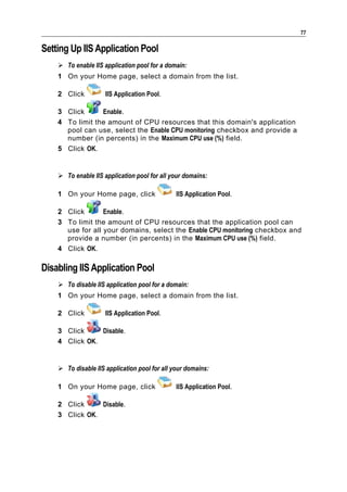 77

Setting Up IIS Application Pool
     To enable IIS application pool for a domain:
    1 On your Home page, select a domain from the list.

    2 Click          IIS Application Pool.

    3 Click      Enable.
    4 To limit the amount of CPU resources that this domain's application
      pool can use, select the Enable CPU monitoring checkbox and provide a
      number (in percents) in the Maximum CPU use (%) field.
    5 Click OK.


     To enable IIS application pool for all your domains:

    1 On your Home page, click                 IIS Application Pool.

    2 Click       Enable.
    3 To limit the amount of CPU resources that the application pool can
      use for all your domains, select the Enable CPU monitoring checkbox and
      provide a number (in percents) in the Maximum CPU use (%) field.
    4 Click OK.

Disabling IIS Application Pool
     To disable IIS application pool for a domain:
    1 On your Home page, select a domain from the list.

    2 Click          IIS Application Pool.

    3 Click     Disable.
    4 Click OK.


     To disable IIS application pool for all your domains:

    1 On your Home page, click                 IIS Application Pool.

    2 Click     Disable.
    3 Click OK.
 