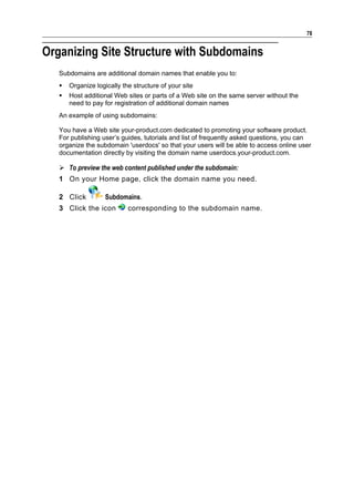 78


Organizing Site Structure with Subdomains
   Subdomains are additional domain names that enable you to:
      Organize logically the structure of your site
      Host additional Web sites or parts of a Web site on the same server without the
       need to pay for registration of additional domain names
   An example of using subdomains:

   You have a Web site your-product.com dedicated to promoting your software product.
   For publishing user’s guides, tutorials and list of frequently asked questions, you can
   organize the subdomain 'userdocs' so that your users will be able to access online user
   documentation directly by visiting the domain name userdocs.your-product.com.

    To preview the web content published under the subdomain:
   1 On your Home page, click the domain name you need.

   2 Click          Subdomains.
   3 Click the icon         corresponding to the subdomain name.
 
