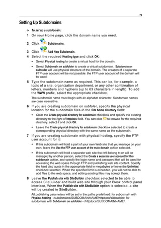 79

Setting Up Subdomains
    To set up a subdomain:
   1 On your Home page, click the domain name you need.

   2 Click         Subdomains.

   3 Click     Add New Subdomain.
   4 Select the required Hosting type and click OK:
         Select Physical hosting to create a virtual host for the domain.
         Select Subdomain on subfolder to create a virtual subdomain. Subdomain on
          subfolder will use physical structure of the domain. The creation of a separate
          FTP user account will be not possible: the FTP user account of the domain will
          be used.
   5 Type the subdomain name as required. This can be, for example, a
     topic of a site, organization department, or any other combination of
     letters, numbers and hyphens (up to 63 characters in length). To add
     the WWW prefix, select the appropriate checkbox.
      The subdomain name must begin with an alphabet character. Subdomain names
      are case insensitive.
   6 If you are creating subdomain on subfoler, specify the physical
     location for the subdomain files in the Site home directory field:
         Clear the Create physical directory for subdomain checkbox and specify the existing
          directory to the right of httpdocs field. You can click  to browse for the required
          directory, select it and click OK.
         Leave the Create physical directory for subdomain checkbox selected to create a
          corresponding physical directory with the same name as the subdomain.
   7 If you are creating subdomain with physical hosting, specify the FTP
     user account for it:
         If this subdomain will hold a part of your own Web site that you manage on your
          own, leave the Use the FTP user account of the main domain option selected.
         If this subdomain will hold a separate web site that will belong to or will be
          managed by another person, select the Create a separate user account for this
          subdomain option, and specify the login name and password that will be used for
          accessing the web space through FTP and publishing web site content. Specify
          the hard disc quota in the appropriate field in megabytes or leave the Unlimited
          checkbox selected. When the specified limit is exceeded, you will not be able to
          add files to the web space, and editing existing files may corrupt them.
   8 Leave the Publish site with SiteBuilder checkbox selected to be able to
     access SiteBuilder and build web site through your Plesk control panel
     interface. When the Publish site with SiteBuilder option is selected, a site
     will be created in SiteBuilder.
      All publishing parameters will be set in the paths predefined: for subdomain with
      Physical hosting - /subdomains/SUBDOMAINNAME/httpdocs/sitebuilder; for
      subdomain with Subdomain on subfolder - /httpdocs/SUBDOMAINNAME/.
 