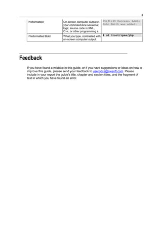 8

   Preformatted               On-screen computer output in   05:31:49 Success. Admin
                              your command-line sessions;    John Smith was added.
                              logs; source code in XML,
                              C++, or other programming s.
   Preformatted Bold          What you type, contrasted with # cd /root/rpms/php
                              on-screen computer output.




Feedback
  If you have found a mistake in this guide, or if you have suggestions or ideas on how to
  improve this guide, please send your feedback to userdocs@swsoft.com. Please
  include in your report the guide's title, chapter and section titles, and the fragment of
  text in which you have found an error.
 