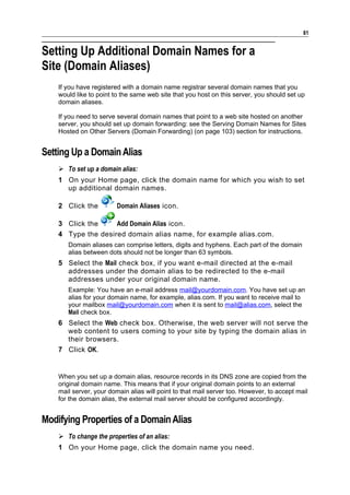 81


Setting Up Additional Domain Names for a
Site (Domain Aliases)
    If you have registered with a domain name registrar several domain names that you
    would like to point to the same web site that you host on this server, you should set up
    domain aliases.

    If you need to serve several domain names that point to a web site hosted on another
    server, you should set up domain forwarding: see the Serving Domain Names for Sites
    Hosted on Other Servers (Domain Forwarding) (on page 103) section for instructions.


Setting Up a Domain Alias
     To set up a domain alias:
    1 On your Home page, click the domain name for which you wish to set
      up additional domain names.

    2 Click the          Domain Aliases icon.

    3 Click the     Add Domain Alias icon.
    4 Type the desired domain alias name, for example alias.com.
       Domain aliases can comprise letters, digits and hyphens. Each part of the domain
       alias between dots should not be longer than 63 symbols.
    5 Select the Mail check box, if you want e-mail directed at the e-mail
      addresses under the domain alias to be redirected to the e-mail
      addresses under your original domain name.
       Example: You have an e-mail address mail@yourdomain.com. You have set up an
       alias for your domain name, for example, alias.com. If you want to receive mail to
       your mailbox mail@yourdomain.com when it is sent to mail@alias.com, select the
       Mail check box.
    6 Select the Web check box. Otherwise, the web server will not serve the
      web content to users coming to your site by typing the domain alias in
      their browsers.
    7 Click OK.


    When you set up a domain alias, resource records in its DNS zone are copied from the
    original domain name. This means that if your original domain points to an external
    mail server, your domain alias will point to that mail server too. However, to accept mail
    for the domain alias, the external mail server should be configured accordingly.


Modifying Properties of a Domain Alias
     To change the properties of an alias:
    1 On your Home page, click the domain name you need.
 