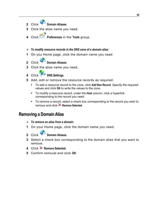 82


   2 Click      Domain Aliases.
   3 Click the alias name you need.

   4 Click        Preferences in the Tools group.


    To modify resource records in the DNS zone of a domain alias:
   1 On you Home page, click the domain name you need

   2 Click      Domain Aliases.
   3 Click the alias name you need.

   4 Click      DNS Settings.
   5 Add, edit or remove the resource records as required:
         To add a resource record to the zone, click Add New Record. Specify the required
          values and click OK to write the values to the zone.
         To modify a resource record, under the Host column, click a hyperlink
          corresponding to the record you need.
         To remove a record, select a check box corresponding to the record you wish to
          remove and click    Remove Selected.


Removing a Domain Alias
    To remove an alias from a domain:
   1 On your Home page, click the domain name you need.

   2 Click     Domain Aliases.
   3 Select a check box corresponding to the domain alias that you want to
     remove.
   4 Click   Remove Selected.
   5 Confirm removal and click OK.
 