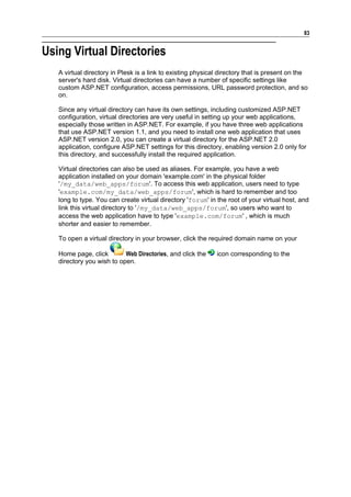 83


Using Virtual Directories
   A virtual directory in Plesk is a link to existing physical directory that is present on the
   server's hard disk. Virtual directories can have a number of specific settings like
   custom ASP.NET configuration, access permissions, URL password protection, and so
   on.

   Since any virtual directory can have its own settings, including customized ASP.NET
   configuration, virtual directories are very useful in setting up your web applications,
   especially those written in ASP.NET. For example, if you have three web applications
   that use ASP.NET version 1.1, and you need to install one web application that uses
   ASP.NET version 2.0, you can create a virtual directory for the ASP.NET 2.0
   application, configure ASP.NET settings for this directory, enabling version 2.0 only for
   this directory, and successfully install the required application.

   Virtual directories can also be used as aliases. For example, you have a web
   application installed on your domain 'example.com' in the physical folder
   '/my_data/web_apps/forum'. To access this web application, users need to type
   'example.com/my_data/web_apps/forum', which is hard to remember and too
   long to type. You can create virtual directory 'forum' in the root of your virtual host, and
   link this virtual directory to '/my_data/web_apps/forum', so users who want to
   access the web application have to type 'example.com/forum' , which is much
   shorter and easier to remember.

   To open a virtual directory in your browser, click the required domain name on your

   Home page, click        Web Directories, and click the    icon corresponding to the
   directory you wish to open.
 