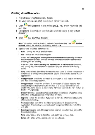 84

Creating Virtual Directories
     To create a new virtual directory on a domain:
    1 On your home page, click the domain name you need.

    2 Click      Web Directories in the Hosting group. You are in your web site
      root now.
    3 Navigate to the directory in which you want to create a new virtual
      directory.

    4 Click         Add New Virtual Directory.

       Note. To create a physical directory instead of virtual directory, click        Add New
       Directory, specify the name of the directory and click OK.
    5 Specify the required parameters:
          Name - specify the virtual directory name.
          Path - specify the virtual directory path:
           Select the Create physical directory with the same name as virtual directory checkbox
           to automatically create a physical directory with the same name as the virtual
           directory you are creating.
           Clear the Create physical directory with the same name as virtual directory checkbox
           and specify the path in the field to select the physical directory that already
           exists.
          Script source access - select this checkbox to allow users to access source code if
           either Read or Write permissions are set. Source code includes scripts in ASP
           applications.
          Read permission - select this checkbox to allow users to read files or directories
           and their associated properties.
          Write permission - select this checkbox to allow users to upload files and their
           associated properties to the virutal directory or to change content in a write-
           enabled file. Write access is allowed only if browser supports the PUT feature of
           the HTTP 1.1 protocol.
          Directory browsing - select this checkbox to allow users to see a hypertext listing
           of the files and subdirectories in the virtual directory.
          Log visits - select this checkbox if you want to store the information about visits
           of the virtual directory.
          Create application - select this checkbox to make the web directory an IIS
           Application. The directory becomes logically independent from the rest of the
           web-site.
          Execute permissions - select the appropriate program execution level allowed for
           the virtual directory.
           None - allow access only to static files such as HTML or image files.
           Scripts only - allow running scripts only, not executables.
 