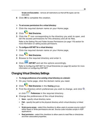 85

           Scripts and Executables - remove all restrictions so that all file types can be
           executed.
    6 Click OK to complete the creation.


     To set access permissions for a virtual directory:
    1 Click the required domain name on your Home page.

    2 Click         Web Directories.
    3 Click the   icon corresponding to the directory you wish to open, and
      set the access permissions for this directory and all its files.
       Refer to the Setting File and Folder Access Permissions (on page 119) section for
       more information on setting access permissions.

     To configure ASP.NET for a virtual directory:
    1 Click the required domain name on your Home page,

    2 Click     Web Directories.
    3 Browse to the required directory and enter it.

    4 Click         ASP.NET and set the options accordingly.
       Refer to Configuring ASP.NET for Virtual Directories (on page 62) section for more
       information on configuring ASP.NET


Changing Virtual Directory Settings
     To change preferences of an existing virtual directory on a domain:
    1 On your home page, click the domain name you need.

    2 Click         Web Directories in the Hosting group.
    3 Find the directory which preferences you wish to change, and click                         ,

      or click   Preferences in the required directory.
    4 Change the preferences of the virtual directory:
          Name - specify virtual directory name.
          Path - specify the path to the physical directory which virtual directory is linked
           to.
          Script source access - select this checkbox to allow users to access source code if
           either Read or Write permissions are set. Source code includes scripts in ASP
           applications.
          Read permission - select this checkbox to allow users to read files or directories
           and their associated properties.
 