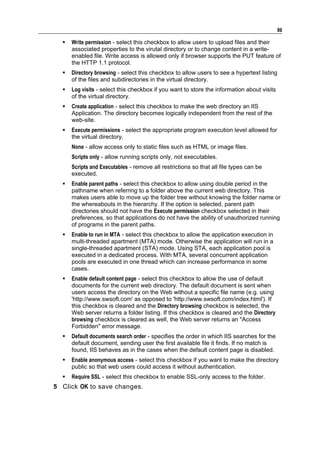 86

     Write permission - select this checkbox to allow users to upload files and their
      associated properties to the virutal directory or to change content in a write-
      enabled file. Write access is allowed only if browser supports the PUT feature of
      the HTTP 1.1 protocol.
     Directory browsing - select this checkbox to allow users to see a hypertext listing
      of the files and subdirectories in the virtual directory.
     Log visits - select this checkbox if you want to store the information about visits
      of the virtual directory.
     Create application - select this checkbox to make the web directory an IIS
      Application. The directory becomes logically independent from the rest of the
      web-site.
     Execute permissions - select the appropriate program execution level allowed for
      the virtual directory.
      None - allow access only to static files such as HTML or image files.
      Scripts only - allow running scripts only, not executables.
      Scripts and Executables - remove all restrictions so that all file types can be
      executed.
     Enable parent paths - select this checkbox to allow using double period in the
      pathname when referring to a folder above the current web directory. This
      makes users able to move up the folder tree without knowing the folder name or
      the whereabouts in the hierarchy. If the option is selected, parent path
      directories should not have the Execute permission checkbox selected in their
      preferences, so that applications do not have the ability of unauthorized running
      of programs in the parent paths.
     Enable to run in MTA - select this checkbox to allow the application execution in
      multi-threaded apartment (MTA) mode. Otherwise the application will run in a
      single-threaded apartment (STA) mode. Using STA, each application pool is
      executed in a dedicated process. With MTA, several concurrent application
      pools are executed in one thread which can increase performance in some
      cases.
     Enable default content page - select this checkbox to allow the use of default
      documents for the current web directory. The default document is sent when
      users access the directory on the Web without a specific file name (e.g. using
      'http://www.swsoft.com' as opposed to 'http://www.swsoft.com/index.html'). If
      this checkbox is cleared and the Directory browsing checkbox is selected, the
      Web server returns a folder listing. If this checkbox is cleared and the Directory
      browsing checkbox is cleared as well, the Web server returns an "Access
      Forbidden" error message.
     Default documents search order - specifies the order in which IIS searches for the
      default document, sending user the first available file it finds. If no match is
      found, IIS behaves as in the cases when the default content page is disabled.
     Enable anonymous access - select this checkbox if you want to make the directory
      public so that web users could access it without authentication.
     Require SSL - select this checkbox to enable SSL-only access to the folder.
5 Click OK to save changes.
 