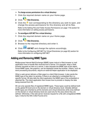 87

    To change access permissions for a virtual directory:
   1 Click the required domain name on your Home page.

   2 Click         Web Directories.
   3 Click the  icon corresponding to the directory you wish to open, and
     change the access permissions for this directory and all its files.
      Refer to the Setting File and Folder Access Permissions (on page 119) section for
      more information on setting access permissions.

    To reconfigure ASP.NET for a virtual directory:
   1 Click the required domain name on your Home page,

   2 Click     Web Directories.
   3 Browse to the required directory and enter it.

   4 Click         ASP.NET and change the options accordingly.
      Refer to the Configuring ASP.NET for Virtual Directories (on page 62) section for
      more information on configuring ASP.NET


Adding and Removing MIME Types
   Multipurpose Internet Mail Exchange (MIME) types instruct a Web browser or mail
   application how to handle files received from a server. For example, when a Web
   browser requests an item on a server, it also requests the MIME type of the object.
   Some MIME types, like graphics, can be displayed inside the browser. Others, such as
   word processing documents, require an external helper application to be displayed.

   When a web server delivers a Web page to a client Web browser, it also sends the
   MIME type of the data it is sending. If there is an attached or embedded file in a
   specific format, IIS also tells the client application the MIME type of the embedded or
   attached file. The client application then knows how to process or display the data
   being received from IIS.

   IIS can only operate files of registered MIME types. These types could be defined both
   on the global IIS level and on the domain or virtual directory level. Globally defined
   MIME types are inherited by all the domains and virtual directories while ones defined
   on the domain or virtual directory level are used only for the area where they are
   defined. Otherwise, if the web server receives request for a file with unregistered MIME
   type, it returns the 404.3 (Not Found) error.
 