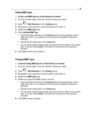 88

Adding MIME Types
 To add a new MIME type for a virtual directory on a domain:
1 On your Home page, click the domain name you need.

2   Click      Web Directories in the Hosting group.
3   Navigate to the required virtual directory and enter it.
4   Select the MIME Types tab.
5   Click Add New MIME Type.
       Type the filename extension in the Extension field. Filename extention should
        begin with a dot (.), or a wildcard (*) to serve all files regardless of filename
        extension.
       Specify the file content type in the Content field.
       You can either select the appropriate value from the list or define a new content
        type. To do this, select Custom... and enter the content type in the input box
        provided.
6 Click OK to finish the creation.



Changing MIME Types
 To edit an existing MIME type for a virtual directory on a domain:
1 On your Home page, click the domain name you need.

2   Click      Web Directories in the Hosting group.
3   Navigate to the required virtual directory and enter it.
4   Select the MIME Types tab.
5   Select the required MIME type in the list.
       Type the filename extension in the Extension field. Filename extention should
        begin with a dot (.), or a wildcard (*) to serve all files regardless of filename
        extension.
       Specify the file content type in the Content field.
       You can either select the appropriate value from the list or define a new content
        type. To do this, select Custom... and enter the content type in the input box
        provided.
6 Click OK to save changes.
 