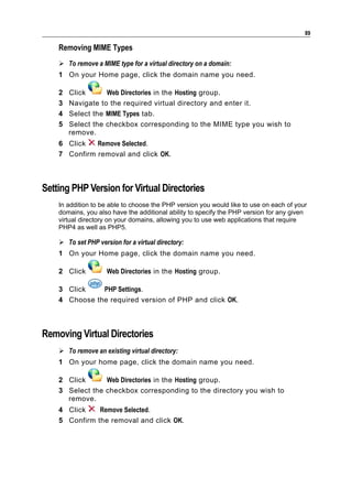 89

    Removing MIME Types
     To remove a MIME type for a virtual directory on a domain:
    1 On your Home page, click the domain name you need.

    2   Click      Web Directories in the Hosting group.
    3   Navigate to the required virtual directory and enter it.
    4   Select the MIME Types tab.
    5   Select the checkbox corresponding to the MIME type you wish to
        remove.
    6 Click   Remove Selected.
    7 Confirm removal and click OK.



Setting PHP Version for Virtual Directories
    In addition to be able to choose the PHP version you would like to use on each of your
    domains, you also have the additional ability to specify the PHP version for any given
    virtual directory on your domains, allowing you to use web applications that require
    PHP4 as well as PHP5.

     To set PHP version for a virtual directory:
    1 On your Home page, click the domain name you need.

    2 Click          Web Directories in the Hosting group.

    3 Click    PHP Settings.
    4 Choose the required version of PHP and click OK.



Removing Virtual Directories
     To remove an existing virtual directory:
    1 On your home page, click the domain name you need.

    2 Click      Web Directories in the Hosting group.
    3 Select the checkbox corresponding to the directory you wish to
      remove.
    4 Click    Remove Selected.
    5 Confirm the removal and click OK.
 