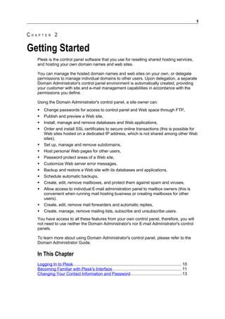 9


CHAPTER 2

Getting Started
   Plesk is the control panel software that you use for reselling shared hosting services,
   and hosting your own domain names and web sites.

   You can manage the hosted domain names and web sites on your own, or delegate
   permissions to manage individual domains to other users. Upon delegation, a separate
   Domain Administrator's control panel environment is automatically created, providing
   your customer with site and e-mail management capabilities in accordance with the
   permissions you define.

   Using the Domain Administrator's control panel, a site owner can:
      Change passwords for access to control panel and Web space through FTP,
      Publish and preview a Web site,
      Install, manage and remove databases and Web applications,
      Order and install SSL certificates to secure online transactions (this is possible for
       Web sites hosted on a dedicated IP address, which is not shared among other Web
       sites),
      Set up, manage and remove subdomains,
      Host personal Web pages for other users,
      Password protect areas of a Web site,
      Customize Web server error messages,
      Backup and restore a Web site with its databases and applications,
      Schedule automatic backups,
      Create, edit, remove mailboxes, and protect them against spam and viruses,
      Allow access to individual E-mail administration panel to mailbox owners (this is
       convenient when running mail hosting business or creating mailboxes for other
       users),
      Create, edit, remove mail forwarders and automatic replies,
      Create, manage, remove mailing lists, subscribe and unsubscribe users.
   You have access to all these features from your own control panel, therefore, you will
   not need to use neither the Domain Administrator's nor E-mail Administrator's control
   panels.

   To learn more about using Domain Administrator's control panel, please refer to the
   Domain Administrator Guide.

   In This Chapter
   Logging In to Plesk.............................................................................................. 10
   Becoming Familiar with Plesk's Interface............................................................ 11
   Changing Your Contact Information and Password.............................................13
 