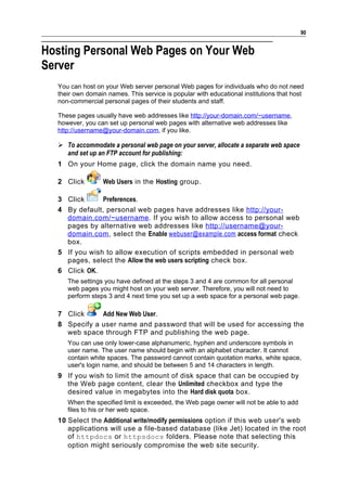 90


Hosting Personal Web Pages on Your Web
Server
  You can host on your Web server personal Web pages for individuals who do not need
  their own domain names. This service is popular with educational institutions that host
  non-commercial personal pages of their students and staff.

  These pages usually have web addresses like http://your-domain.com/~username,
  however, you can set up personal web pages with alternative web addresses like
  http://username@your-domain.com, if you like.

   To accommodate a personal web page on your server, allocate a separate web space
    and set up an FTP account for publishing:
  1 On your Home page, click the domain name you need.

  2 Click        Web Users in the Hosting group.

  3 Click      Preferences.
  4 By default, personal web pages have addresses like http://your-
    domain.com/~username . If you wish to allow access to personal web
    pages by alternative web addresses like http://username@your-
    domain.com , select the Enable webuser@example.com access format check
    box.
  5 If you wish to allow execution of scripts embedded in personal web
    pages, select the Allow the web users scripting check box.
  6 Click OK.
     The settings you have defined at the steps 3 and 4 are common for all personal
     web pages you might host on your web server. Therefore, you will not need to
     perform steps 3 and 4 next time you set up a web space for a personal web page.

  7 Click     Add New Web User.
  8 Specify a user name and password that will be used for accessing the
    web space through FTP and publishing the web page.
     You can use only lower-case alphanumeric, hyphen and underscore symbols in
     user name. The user name should begin with an alphabet character. It cannot
     contain white spaces. The password cannot contain quotation marks, white space,
     user's login name, and should be between 5 and 14 characters in length.
  9 If you wish to limit the amount of disk space that can be occupied by
    the Web page content, clear the Unlimited checkbox and type the
    desired value in megabytes into the Hard disk quota box.
     When the specified limit is exceeded, the Web page owner will not be able to add
     files to his or her web space.
  10 Select the Additional write/modify permissions option if this web user's web
     applications will use a file-based database (like Jet) located in the root
     of httpdocs or httpsdocs folders. Please note that selecting this
     option might seriously compromise the web site security.
 