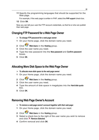 91

    11 Specify the programming languages that should be supported for the
       Web page.
       For example, if the web page is written in PHP, select the PHP support check box.
    12 Click OK.
    Now you can tell your user the FTP account credentials, so that he or she can publish
    their web page.


Changing FTP Password for a Web Page Owner
     To change FTP password for a web page owner:
    1 On your Home page, click the domain name you need.

    2 Click      Web Users in the Hosting group.
    3 Click the user name you need.
    4 Type the new password into the New password and Confirm password
      boxes.
    5 Click OK.



Allocating More Disk Space to the Web Page Owner
     To allocate more disk space to the web page owner:
    1 On your Home page, click the domain name you need.

    2 Click      Web Users in the Hosting group.
    3 Click the user name you need.
    4 Type the amount of disk space in megabytes into the Hard disk quota
      box.
    5 Click OK.



Removing Web Page Owner's Account
     To remove a web page owner’s account together with their web page:
    1 On your Home page, click the domain name you need.

    2 Click     Web Users in the Hosting group.
    3 Select a check box to the right of the user name you wish to remove
      and click   Remove Selected.
    4 Confirm removal and click OK.
 