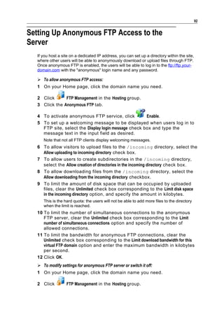 92


Setting Up Anonymous FTP Access to the
Server
  If you host a site on a dedicated IP address, you can set up a directory within the site,
  where other users will be able to anonymously download or upload files through FTP.
  Once anonymous FTP is enabled, the users will be able to log in to the ftp://ftp.your-
  domain.com with the "anonymous" login name and any password.

   To allow anonymous FTP access:
  1 On your Home page, click the domain name you need.

  2 Click      FTP Management in the Hosting group.
  3 Click the Anonymous FTP tab.

  4 To activate anonymous FTP service, click          Enable.
  5 To set up a welcoming message to be displayed when users log in to
    FTP site, select the Display login message check box and type the
    message text in the input field as desired.
     Note that not all FTP clients display welcoming messages.
  6 To allow visitors to upload files to the /incoming directory, select the
    Allow uploading to incoming directory check box.
  7 To allow users to create subdirectories in the /incoming directory,
    select the Allow creation of directories in the incoming directory check box.
  8 To allow downloading files from the /incoming directory, select the
    Allow downloading from the incoming directory checkbox.
  9 To limit the amount of disk space that can be occupied by uploaded
    files, clear the Unlimited check box corresponding to the Limit disk space
    in the incoming directory option, and specify the amount in kilobytes.
     This is the hard quota: the users will not be able to add more files to the directory
     when the limit is reached.
  10 To limit the number of simultaneous connections to the anonymous
     FTP server, clear the Unlimited check box corresponding to the Limit
     number of simultaneous connections option and specify the number of
     allowed connections.
  11 To limit the bandwidth for anonymous FTP connections, clear the
     Unlimited check box corresponding to the Limit download bandwidth for this
     virtual FTP domain option and enter the maximum bandwidth in kilobytes
     per second.
  12 Click OK.
   To modify settings for anonymous FTP server or switch it off:
  1 On your Home page, click the domain name you need.

  2 Click         FTP Management in the Hosting group.
 