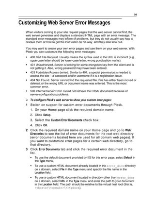 94


Customizing Web Server Error Messages
  When visitors coming to your site request pages that the web server cannot find, the
  web server generates and displays a standard HTML page with an error message. The
  standard error messages may inform of problems, but they do not usually say how to
  resolve them or how to get the lost visitor on his way, and they also look dull.

  You may want to create your own error pages and use them on your web server. With
  Plesk you can customize the following error messages:
     400 Bad File Request. Usually means the syntax used in the URL is incorrect (e.g.,
      uppercase letter should be lower-case letter; wrong punctuation marks).
     401 Unauthorized. Server is looking for some encryption key from the client and is
      not getting it. Also, wrong password may have been entered.
     403 Forbidden/Access denied. Similar to 401; a special permission is needed to
      access the site – a password and/or username if it is a registration issue.
     404 Not Found. Server cannot find the requested file. File has either been moved or
      deleted, or the wrong URL or document name was entered. This is the most
      common error.
     500 Internal Server Error. Could not retrieve the HTML document because of
      server-configuration problems.
   To configure Plesk’s web server to show your custom error pages:
  1 Switch on support for custom error documents through Plesk.
      1. On your Home page click the required domain name.
      2. Click Setup.
      3. Select the Custom Error Documents check box.
      4. Click OK.
  2 Click the required domain name on your Home page and go to Web
    Directories to see the list of error documents for the root web directory
    (error documents located here are used for all domain web pages). If
    you want to customize error pages for a certain web directory, go to
    that directory.
  3 Click Error Documents tab and click the required error document in the
    list.
         To use the default document provided by IIS for this error page, select Default in
          the Type menu.
         To use a custom HTML document already located in the error_docs directory
          on a domain, select File in the Type menu and specify the file name in the
          Location field.
         To use a custom HTML document located in directory other than error_docs
          on a domain, select URL in the Type menu and enter the path to your document
          in the Location field. The path should be relative to the virtual host root (that is,
          <vhosts><domain>httpdocs).
 