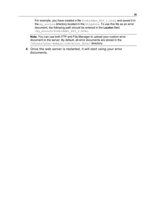 95

      For example, you have created a file forbidden_403_1.html and saved it in
      the my_errors directory located in the httpdocs. To use this file as an error
      document, the following path should be entered in the Location filed:
      /my_errors/forbidden_403_1.html.

   Note. You can use both FTP and File Manager to upload your custom error
   document to the server. By default, all error documents are stored in the
   /vhosts/your-domain.com/error_docs/ directory.

4 Once the web server is restarted, it will start using your error
  documents.
 