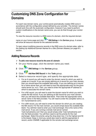 96


Customizing DNS Zone Configuration for
Domains
   For each new domain name, your control panel automatically creates DNS zone in
   accordance with the configuration preset defined by your provider. The domain names
   should work fine with the automatic configuration, however if you need to perform
   custom modifications in the domain name zone, you can do that through your control
   panel.

   To view the resource records in a DNS zone of a domain, click the required domain

   name on your home page and click           DNS Settings in the Services group. A screen
   will show all resource records for the selected domain.

   To learn about modifying resource records in the DNS zone of a domain alias, refer to
   the Setting Up Additional Domain Names for a Site (Domain Aliases) (on page 81)
   section.


Adding Resource Records
    To add a new resource record to the zone of a domain:
   1 On your Home page, click the domain name you need.

   2 Click         DNS Settings in the Services group.

   3 Click      Add New DNS Record in the Tools group.
   4 Select a resource record type, and specify the appropriate data:
         For an A record you will need to enter the domain name for which you wish to
          create an A record. If you are simply defining an A record for your main domain,
          then you should leave the available field empty. If you are defining an A record
          for a name server then you will need to input the appropriate entry for the given
          name server (ie. ns1). Then, you need to enter the appropriate IP address to
          which to associate the domain name.
         For a NS record, you will need to enter the domain name for which you wish to
          create the NS record. If you are defining an NS record for your main domain,
          then you will leave the available field blank. Then enter the appropriate name
          server name in the field provided. You will need to enter the complete name (i.e.
          ns1.mynameserver.com).
         For a MX record, you will need to enter the domain for which you are creating
          the MX record. For the main domain, you would simply leave the available field
          blank. You will then need to enter your mail exchanger, this is the name of the
          mail server. If you are running a remote mail server named
          'mail.myhostname.com' then you would simply enter 'mail.myhostname.com'
          into the field provided. You will then need to set the priority for the mail
          exchanger. Select the priority using the drop-down box: 0 is the highest and 50
          is the lowest. Keep in mind you would also need to add the appropriate A
          record, and/or CNAME if applicable for the remote mail exchange server.
 