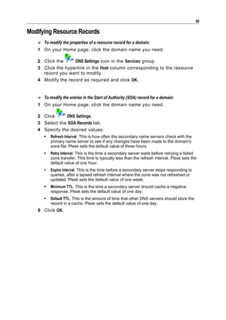 98

Modifying Resource Records
    To modify the properties of a resource record for a domain:
   1 On your Home page, click the domain name you need.

   2 Click the     DNS Settings icon in the Services group.
   3 Click the hyperlink in the Host column corresponding to the resource
     record you want to modify.
   4 Modify the record as required and click OK.


    To modify the entries in the Start of Authority (SOA) record for a domain:
   1 On your Home page, click the domain name you need.

   2 Click     DNS Settings.
   3 Select the SOA Records tab.
   4 Specify the desired values:
         Refresh Interval. This is how often the secondary name servers check with the
          primary name server to see if any changes have been made to the domain's
          zone file. Plesk sets the default value of three hours.
         Retry Interval. This is the time a secondary server waits before retrying a failed
          zone transfer. This time is typically less than the refresh interval. Plesk sets the
          default value of one hour.
         Expire Interval. This is the time before a secondary server stops responding to
          queries, after a lapsed refresh interval where the zone was not refreshed or
          updated. Plesk sets the default value of one week.
         Minimum TTL. This is the time a secondary server should cache a negative
          response. Plesk sets the default value of one day.
         Default TTL. This is the amount of time that other DNS servers should store the
          record in a cache. Plesk sets the default value of one day.
   5 Click OK.
 