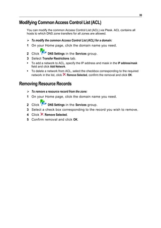 99

Modifying Common Access Control List (ACL)
   You can modify the common Access Control List (ACL) via Plesk. ACL contains all
   hosts to which DNS zone transfers for all zones are allowed.

    To modify the common Access Control List (ACL) for a domain:
   1 On your Home page, click the domain name you need.

   2 Click      DNS Settings in the Services group.
   3 Select Transfer Restrictions tab.
      To add a network to ACL, specify the IP address and mask in the IP address/mask
       field and click Add Network.
      To delete a network from ACL, select the checkbox corresponding to the required
       network in the list, click Remove Selected, confirm the removal and click OK.


Removing Resource Records
    To remove a resource record from the zone:
   1 On your Home page, click the domain name you need.

   2 Click     DNS Settings in the Services group.
   3 Select a check box corresponding to the record you wish to remove.
   4 Click   Remove Selected.
   5 Confirm removal and click OK.
 