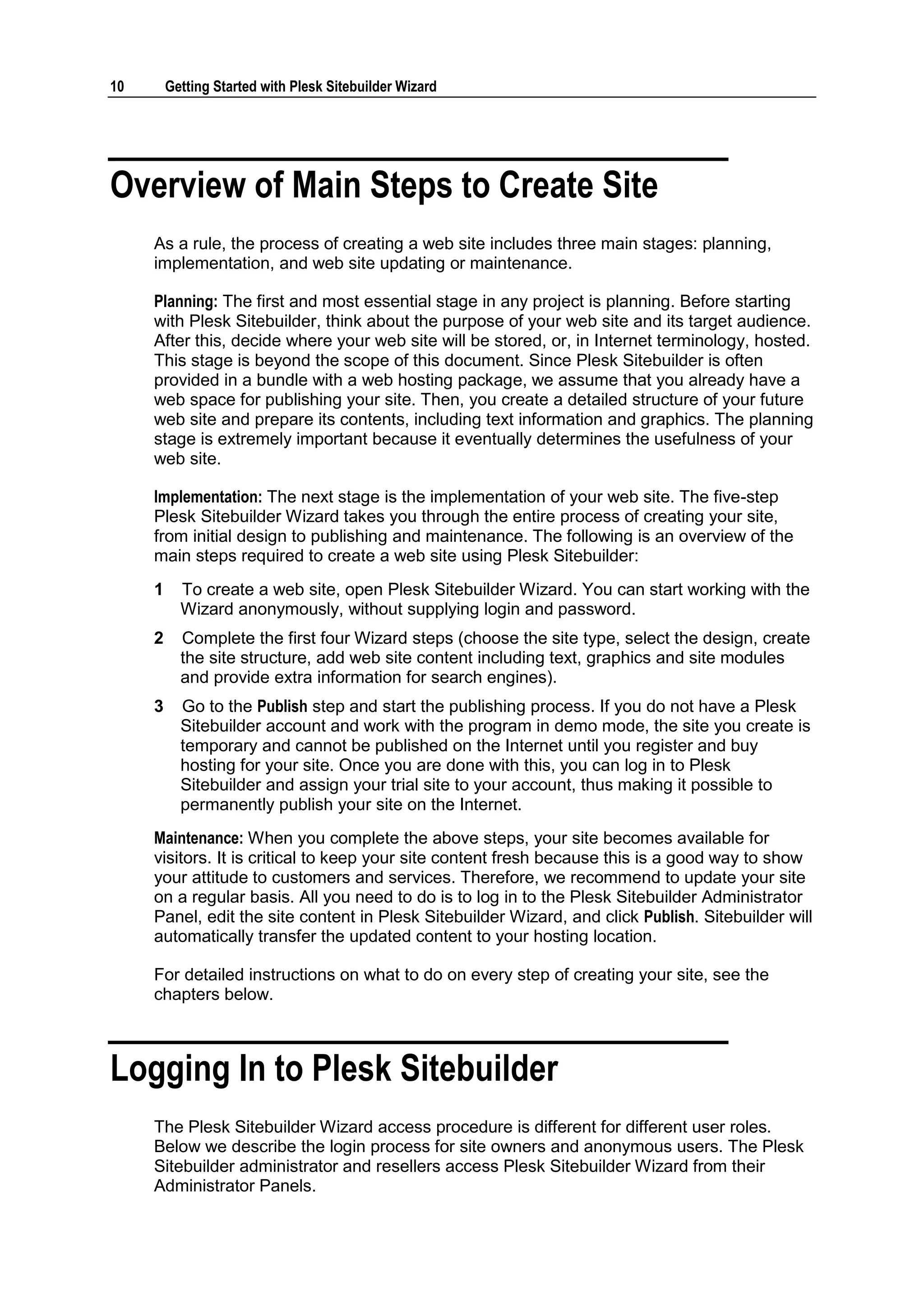 10 Getting Started with Plesk Sitebuilder Wizard Overview of Main Steps to Create Site As a rule, the process of creating a web site includes three main stages: planning, implementation, and web site updating or maintenance. Planning: The first and most essential stage in any project is planning. Before starting with Plesk Sitebuilder, think about the purpose of your web site and its target audience. After this, decide where your web site will be stored, or, in Internet terminology, hosted. This stage is beyond the scope of this document. Since Plesk Sitebuilder is often provided in a bundle with a web hosting package, we assume that you already have a web space for publishing your site. Then, you create a detailed structure of your future web site and prepare its contents, including text information and graphics. The planning stage is extremely important because it eventually determines the usefulness of your web site. Implementation: The next stage is the implementation of your web site. The five-step Plesk Sitebuilder Wizard takes you through the entire process of creating your site, from initial design to publishing and maintenance. The following is an overview of the main steps required to create a web site using Plesk Sitebuilder: 1 To create a web site, open Plesk Sitebuilder Wizard. You can start working with the Wizard anonymously, without supplying login and password. 2 Complete the first four Wizard steps (choose the site type, select the design, create the site structure, add web site content including text, graphics and site modules and provide extra information for search engines). 3 Go to the Publish step and start the publishing process. If you do not have a Plesk Sitebuilder account and work with the program in demo mode, the site you create is temporary and cannot be published on the Internet until you register and buy hosting for your site. Once you are done with this, you can log in to Plesk Sitebuilder and assign your trial site to your account, thus making it possible to permanently publish your site on the Internet. Maintenance: When you complete the above steps, your site becomes available for visitors. It is critical to keep your site content fresh because this is a good way to show your attitude to customers and services. Therefore, we recommend to update your site on a regular basis. All you need to do is to log in to the Plesk Sitebuilder Administrator Panel, edit the site content in Plesk Sitebuilder Wizard, and click Publish. Sitebuilder will automatically transfer the updated content to your hosting location. For detailed instructions on what to do on every step of creating your site, see the chapters below. Logging In to Plesk Sitebuilder The Plesk Sitebuilder Wizard access procedure is different for different user roles. Below we describe the login process for site owners and anonymous users. The Plesk Sitebuilder administrator and resellers access Plesk Sitebuilder Wizard from their Administrator Panels. 