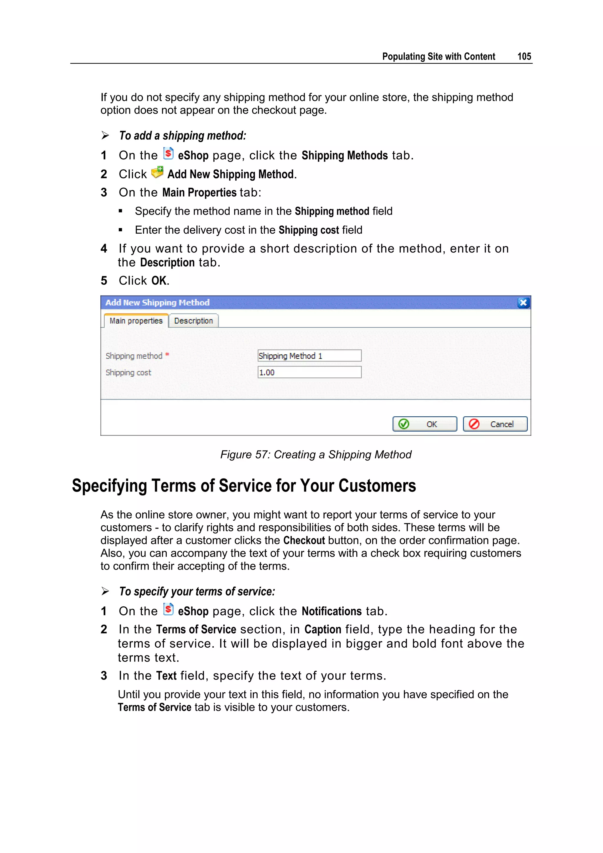 Populating Site with Content 105 If you do not specify any shipping method for your online store, the shipping method option does not appear on the checkout page.  To add a shipping method: 1 On the eShop page, click the Shipping Methods tab. 2 Click Add New Shipping Method. 3 On the Main Properties tab:  Specify the method name in the Shipping method field  Enter the delivery cost in the Shipping cost field 4 If you want to provide a short description of the method, enter it on the Description tab. 5 Click OK. Figure 57: Creating a Shipping Method Specifying Terms of Service for Your Customers As the online store owner, you might want to report your terms of service to your customers - to clarify rights and responsibilities of both sides. These terms will be displayed after a customer clicks the Checkout button, on the order confirmation page. Also, you can accompany the text of your terms with a check box requiring customers to confirm their accepting of the terms.  To specify your terms of service: 1 On the eShop page, click the Notifications tab. 2 In the Terms of Service section, in Caption field, type the heading for the terms of service. It will be displayed in bigger and bold font above the terms text. 3 In the Text field, specify the text of your terms. Until you provide your text in this field, no information you have specified on the Terms of Service tab is visible to your customers. 