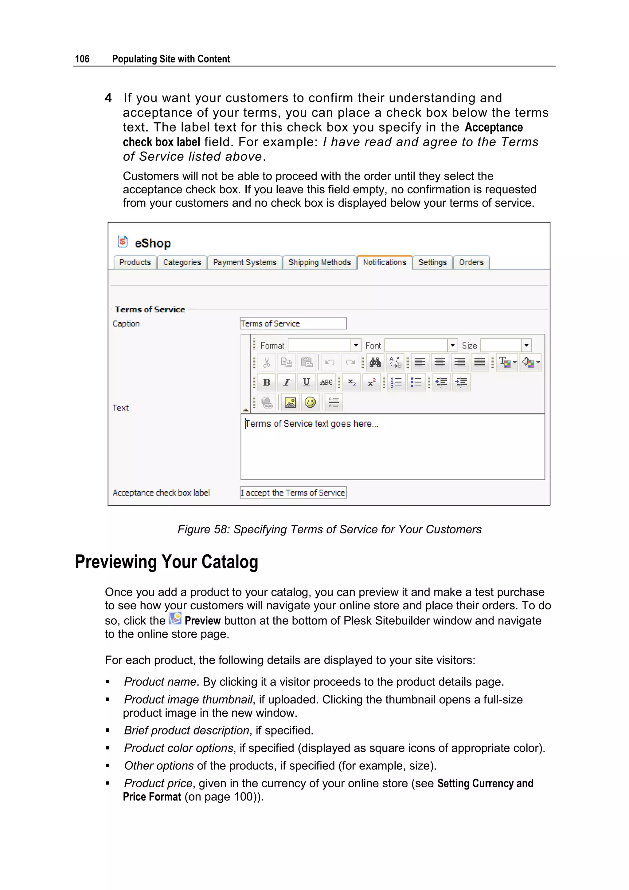 106 Populating Site with Content 4 If you want your customers to confirm their understanding and acceptance of your terms, you can place a check box below the terms text. The label text for this check box you specify in the Acceptance check box label field. For example: I have read and agree to the Terms of Service listed above. Customers will not be able to proceed with the order until they select the acceptance check box. If you leave this field empty, no confirmation is requested from your customers and no check box is displayed below your terms of service. Figure 58: Specifying Terms of Service for Your Customers Previewing Your Catalog Once you add a product to your catalog, you can preview it and make a test purchase to see how your customers will navigate your online store and place their orders. To do so, click the Preview button at the bottom of Plesk Sitebuilder window and navigate to the online store page. For each product, the following details are displayed to your site visitors:  Product name. By clicking it a visitor proceeds to the product details page.  Product image thumbnail, if uploaded. Clicking the thumbnail opens a full-size product image in the new window.  Brief product description, if specified.  Product color options, if specified (displayed as square icons of appropriate color).  Other options of the products, if specified (for example, size).  Product price, given in the currency of your online store (see Setting Currency and Price Format (on page 100)). 