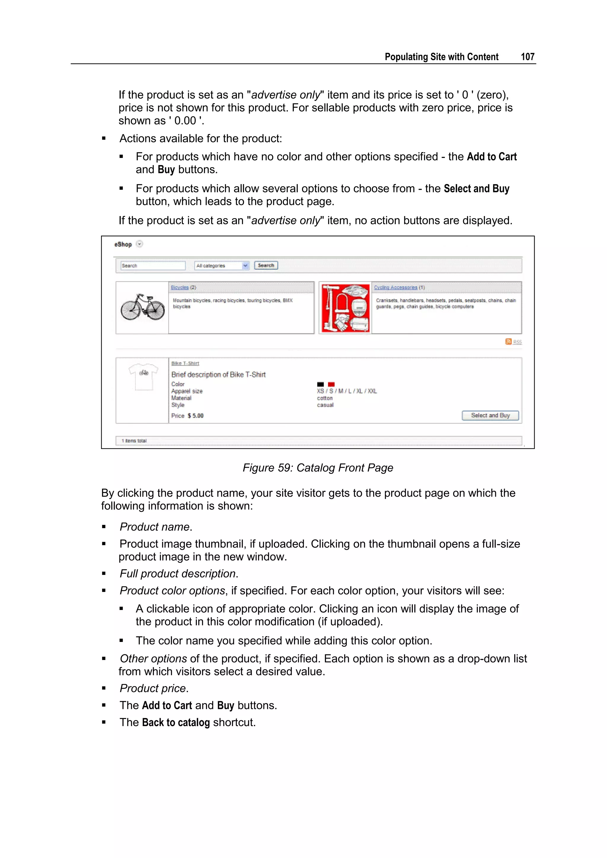 Populating Site with Content 107 If the product is set as an "advertise only" item and its price is set to ' 0 ' (zero), price is not shown for this product. For sellable products with zero price, price is shown as ' 0.00 '.  Actions available for the product:  For products which have no color and other options specified - the Add to Cart and Buy buttons.  For products which allow several options to choose from - the Select and Buy button, which leads to the product page. If the product is set as an "advertise only" item, no action buttons are displayed. Figure 59: Catalog Front Page By clicking the product name, your site visitor gets to the product page on which the following information is shown:  Product name.  Product image thumbnail, if uploaded. Clicking on the thumbnail opens a full-size product image in the new window.  Full product description.  Product color options, if specified. For each color option, your visitors will see:  A clickable icon of appropriate color. Clicking an icon will display the image of the product in this color modification (if uploaded).  The color name you specified while adding this color option.  Other options of the product, if specified. Each option is shown as a drop-down list from which visitors select a desired value.  Product price.  The Add to Cart and Buy buttons.  The Back to catalog shortcut. 